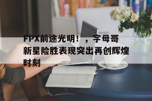 亚博体育-FPX前途光明！，字母哥新星险胜表现突出再创辉煌时刻-亚博体育